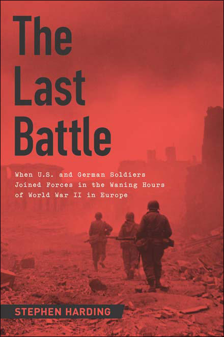 Stephen Harding: The Last Battle: When U.S. and German Soldiers Joined Forces in the Waning Hours of World War II in Europe